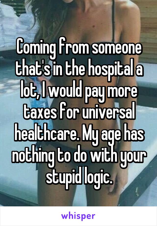 Coming from someone that's in the hospital a lot, I would pay more taxes for universal healthcare. My age has nothing to do with your stupid logic.