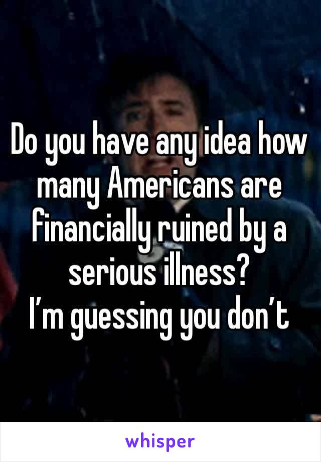 Do you have any idea how many Americans are financially ruined by a serious illness? 
I’m guessing you don’t 