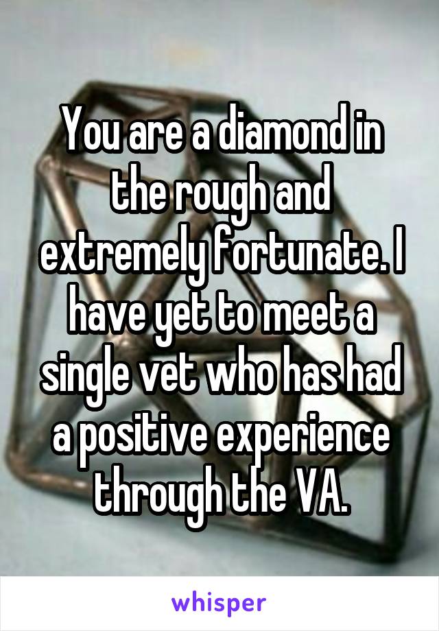 You are a diamond in the rough and extremely fortunate. I have yet to meet a single vet who has had a positive experience through the VA.