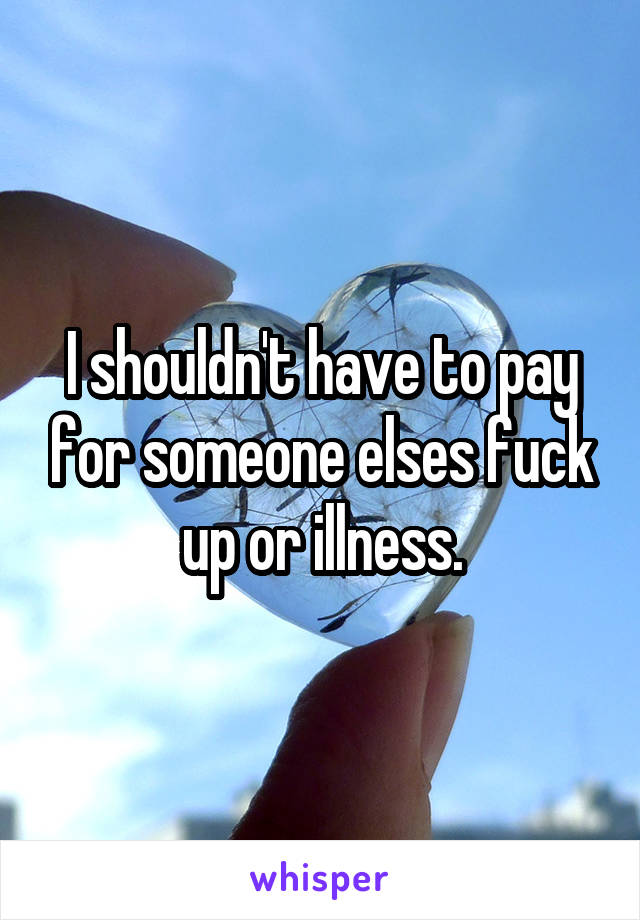 I shouldn't have to pay for someone elses fuck up or illness.