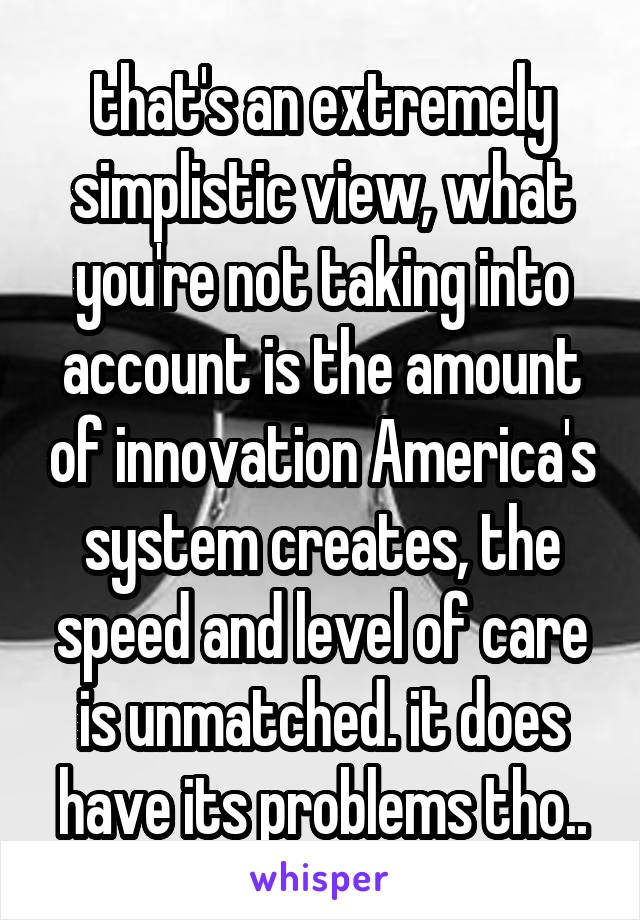 that's an extremely simplistic view, what you're not taking into account is the amount of innovation America's system creates, the speed and level of care is unmatched. it does have its problems tho..