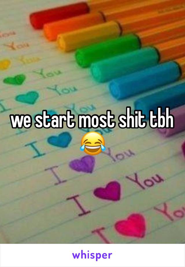 we start most shit tbh😂