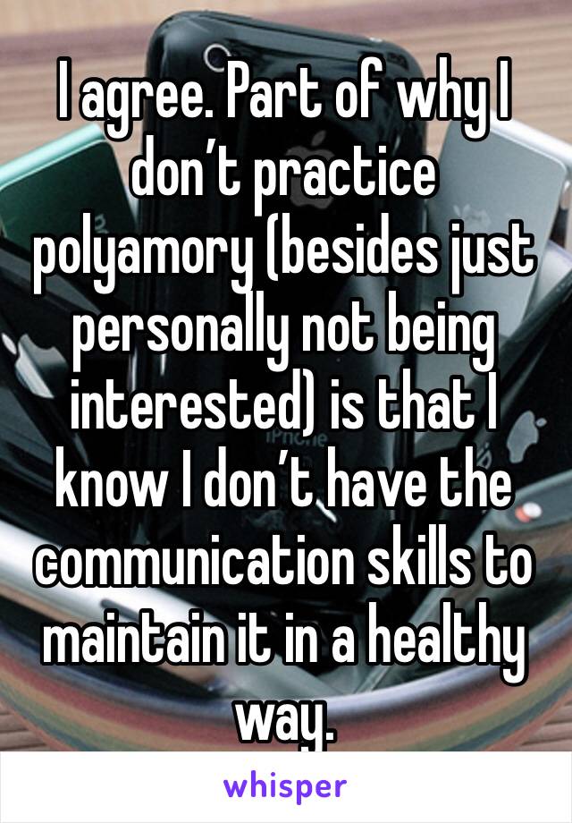 I agree. Part of why I don’t practice polyamory (besides just personally not being interested) is that I know I don’t have the communication skills to maintain it in a healthy way. 