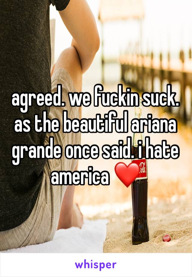 agreed. we fuckin suck. as the beautiful ariana grande once said. i hate america ❤️