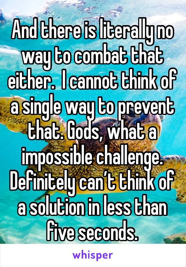 And there is literally no way to combat that either.  I cannot think of a single way to prevent that. Gods, what a impossible challenge. Definitely can’t think of a solution in less than five seconds.