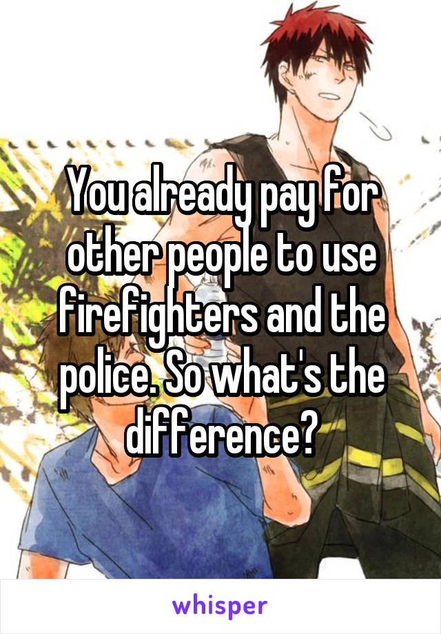 You already pay for other people to use firefighters and the police. So what's the difference?