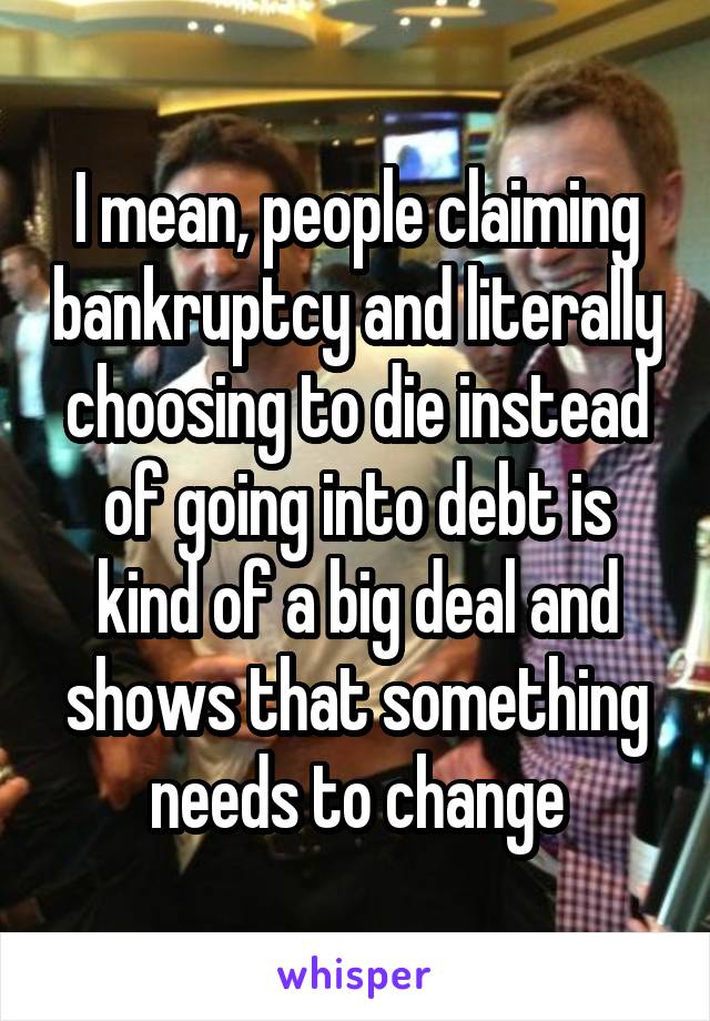 I mean, people claiming bankruptcy and literally choosing to die instead of going into debt is kind of a big deal and shows that something needs to change