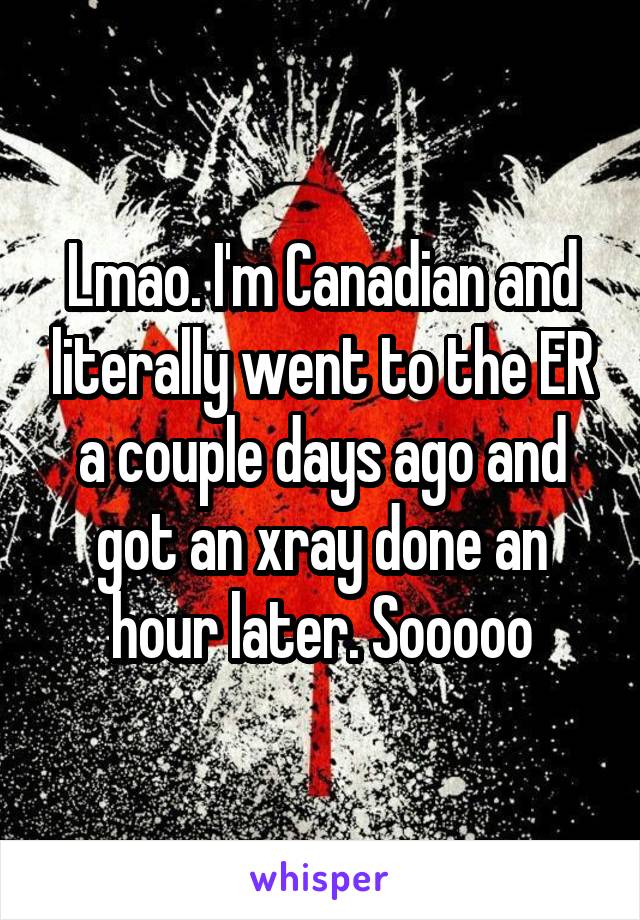 Lmao. I'm Canadian and literally went to the ER a couple days ago and got an xray done an hour later. Sooooo