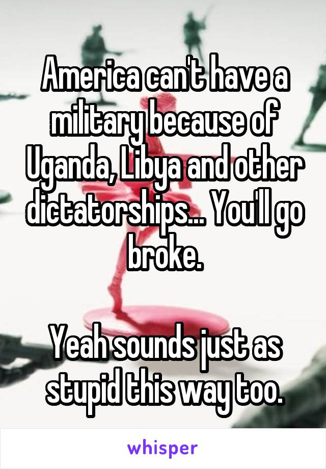 America can't have a military because of Uganda, Libya and other dictatorships... You'll go broke.

Yeah sounds just as stupid this way too.