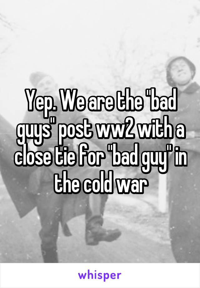 Yep. We are the "bad guys" post ww2 with a close tie for "bad guy" in the cold war