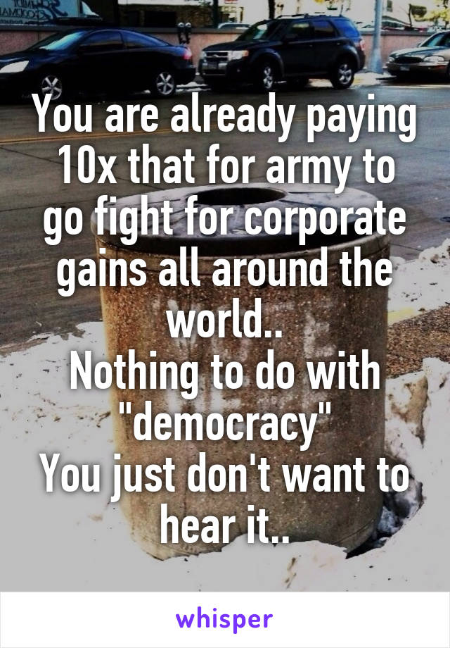 You are already paying 10x that for army to go fight for corporate gains all around the world..
Nothing to do with "democracy"
You just don't want to hear it..