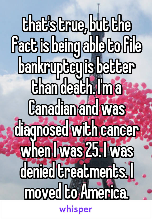 that's true, but the fact is being able to file bankruptcy is better than death. I'm a Canadian and was diagnosed with cancer when I was 25. I was denied treatments. I moved to America.