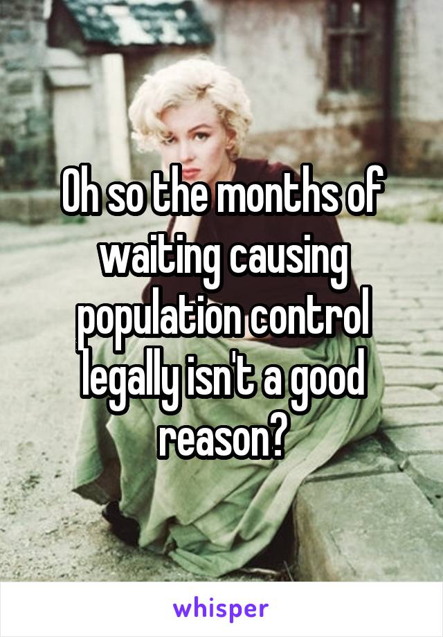 Oh so the months of waiting causing population control legally isn't a good reason?