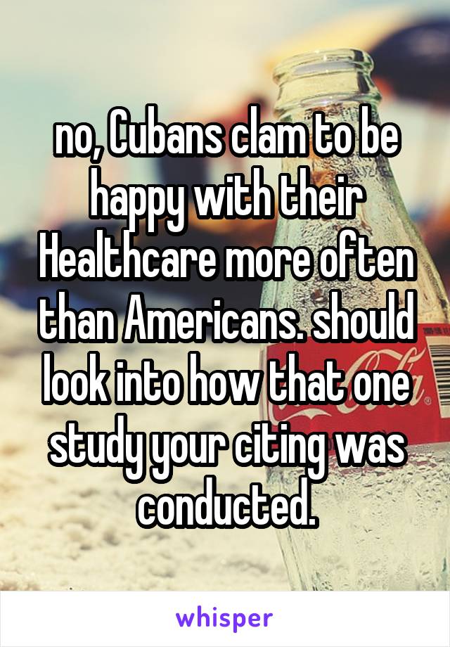 no, Cubans clam to be happy with their Healthcare more often than Americans. should look into how that one study your citing was conducted.