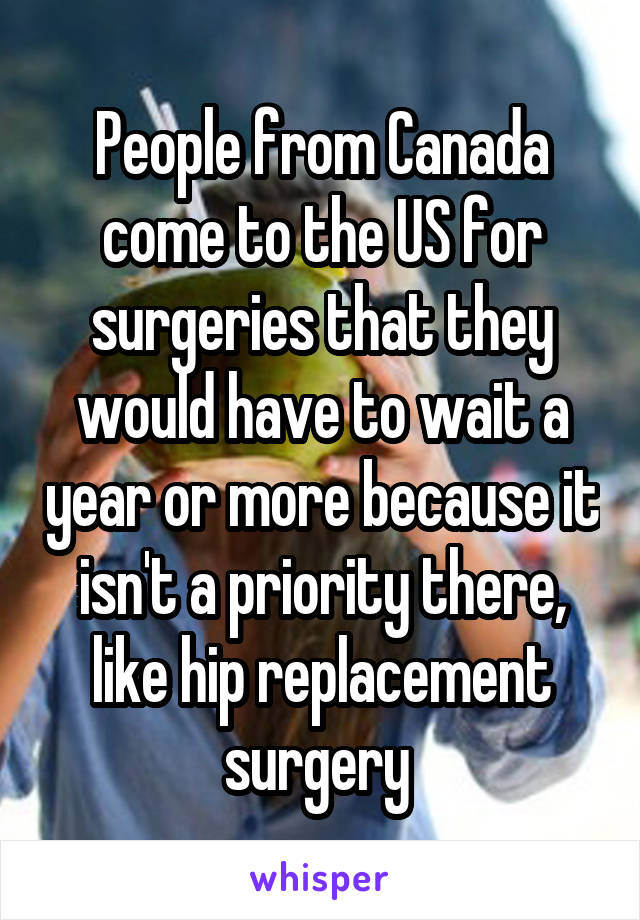 People from Canada come to the US for surgeries that they would have to wait a year or more because it isn't a priority there, like hip replacement surgery 