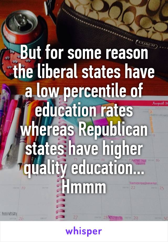 But for some reason the liberal states have a low percentile of education rates whereas Republican states have higher quality education... Hmmm