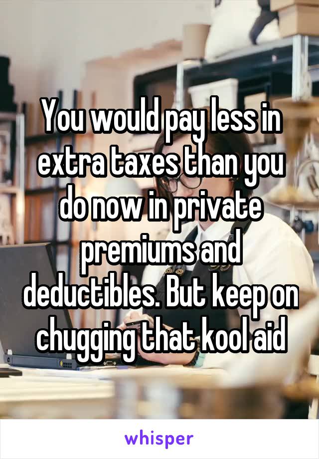 You would pay less in extra taxes than you do now in private premiums and deductibles. But keep on chugging that kool aid