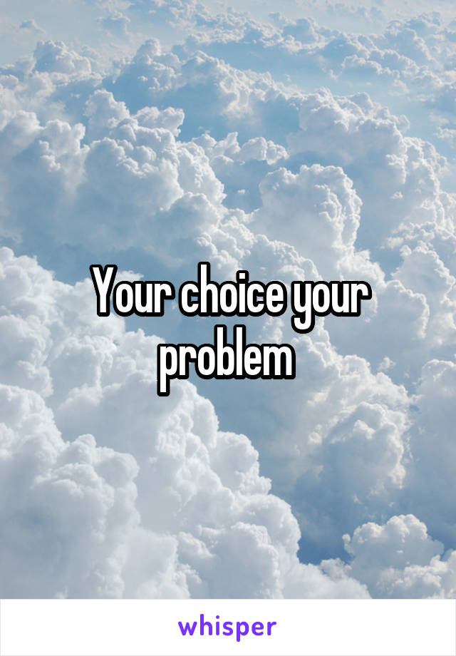 Your choice your problem 