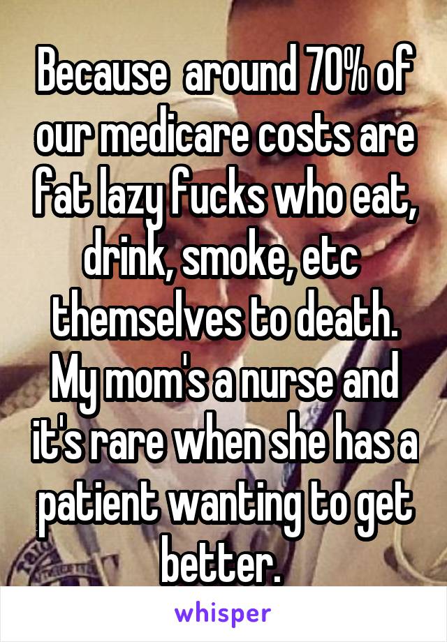 Because  around 70% of our medicare costs are fat lazy fucks who eat, drink, smoke, etc  themselves to death. My mom's a nurse and it's rare when she has a patient wanting to get better. 