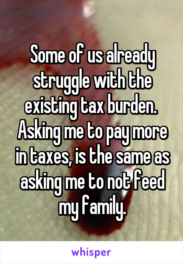 Some of us already struggle with the existing tax burden.  Asking me to pay more in taxes, is the same as asking me to not feed my family.