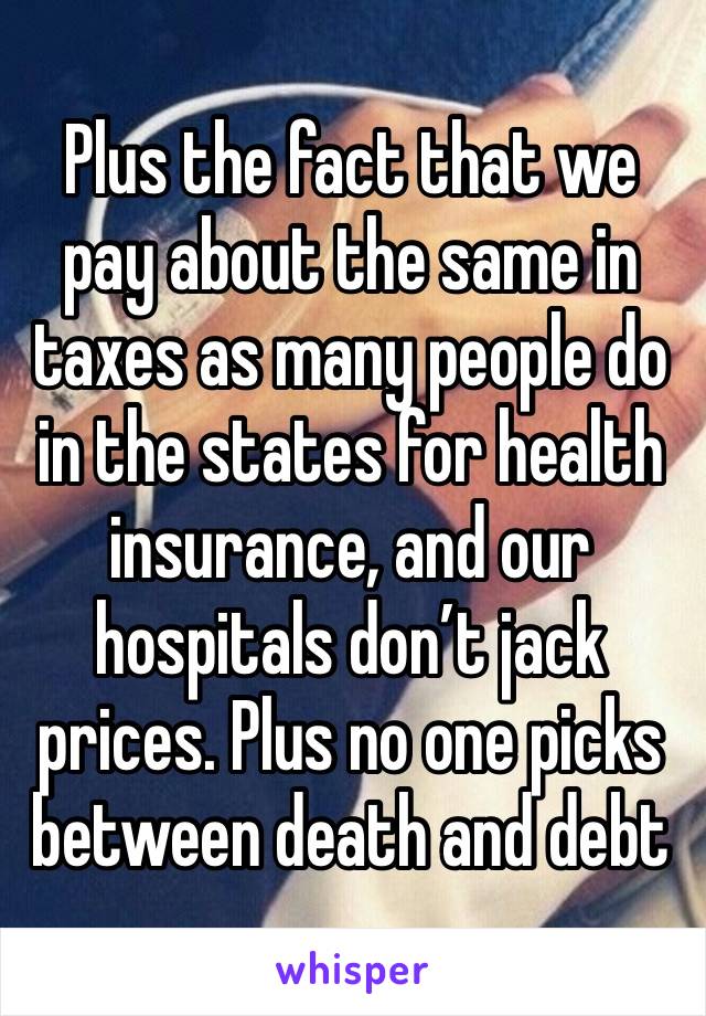 Plus the fact that we pay about the same in taxes as many people do in the states for health insurance, and our hospitals don’t jack prices. Plus no one picks between death and debt