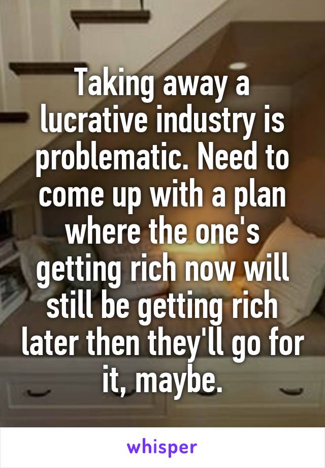 Taking away a lucrative industry is problematic. Need to come up with a plan where the one's getting rich now will still be getting rich later then they'll go for it, maybe.