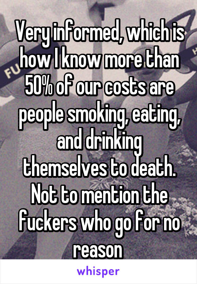 Very informed, which is how I know more than 50% of our costs are people smoking, eating, and drinking themselves to death. Not to mention the fuckers who go for no reason 