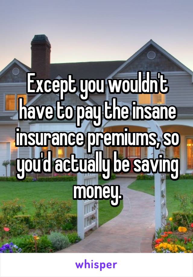 Except you wouldn't have to pay the insane insurance premiums, so you'd actually be saving money.