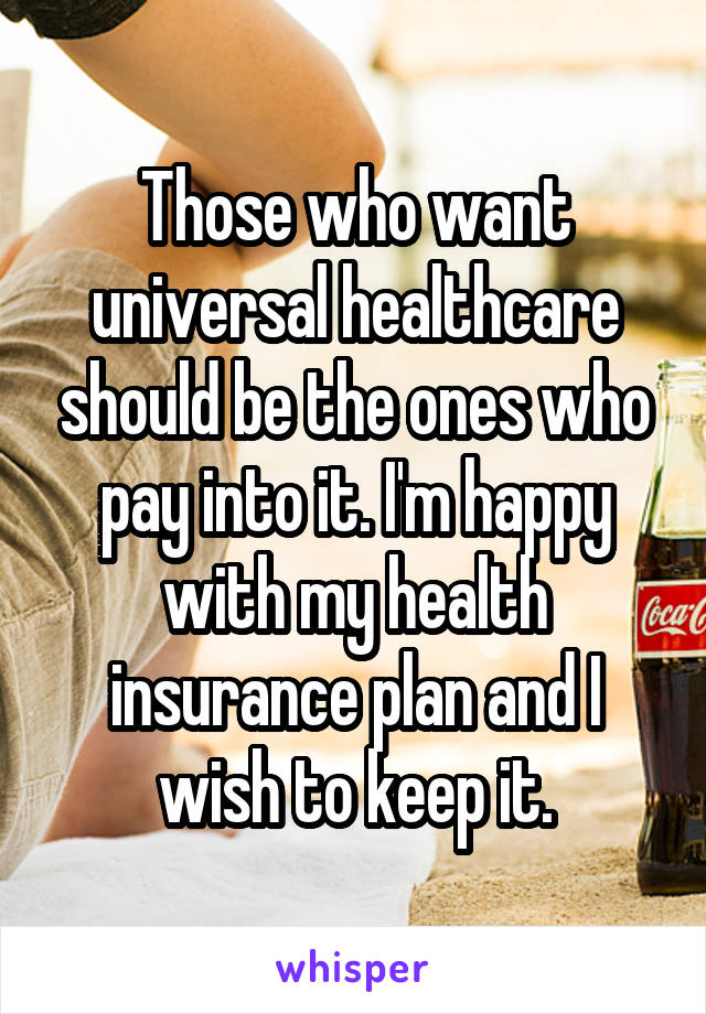 Those who want universal healthcare should be the ones who pay into it. I'm happy with my health insurance plan and I wish to keep it.