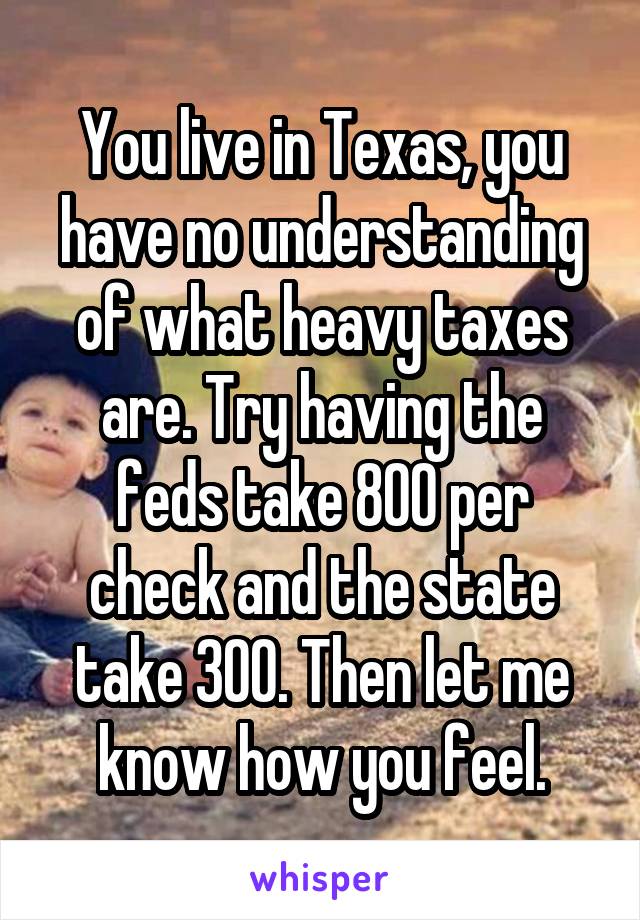 You live in Texas, you have no understanding of what heavy taxes are. Try having the feds take 800 per check and the state take 300. Then let me know how you feel.