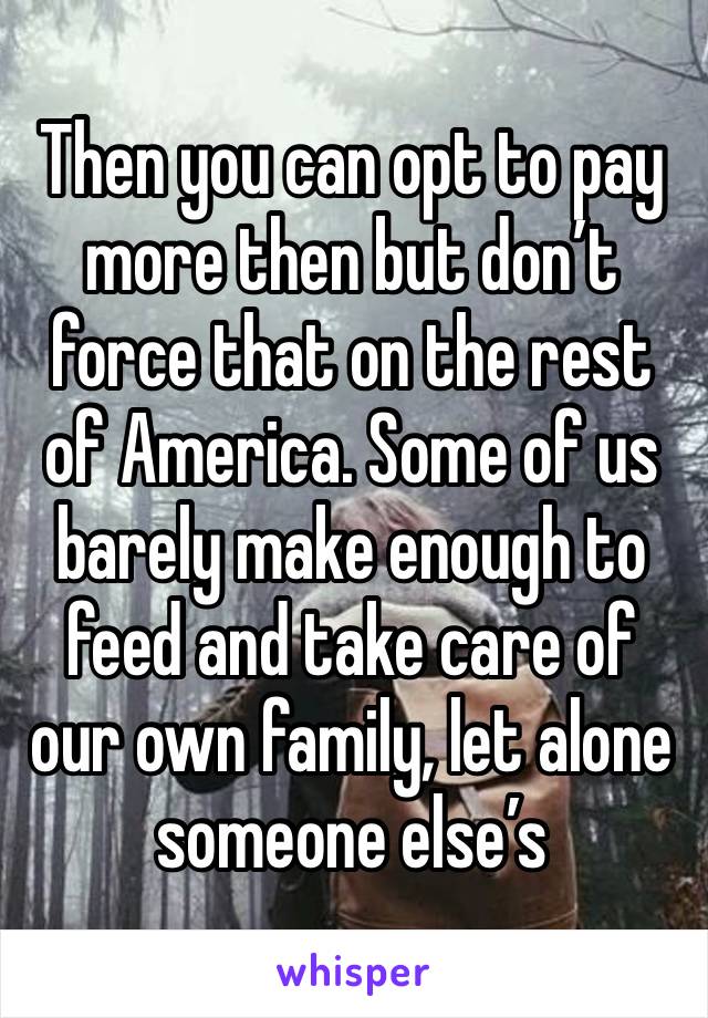 Then you can opt to pay more then but don’t force that on the rest of America. Some of us barely make enough to feed and take care of our own family, let alone someone else’s 