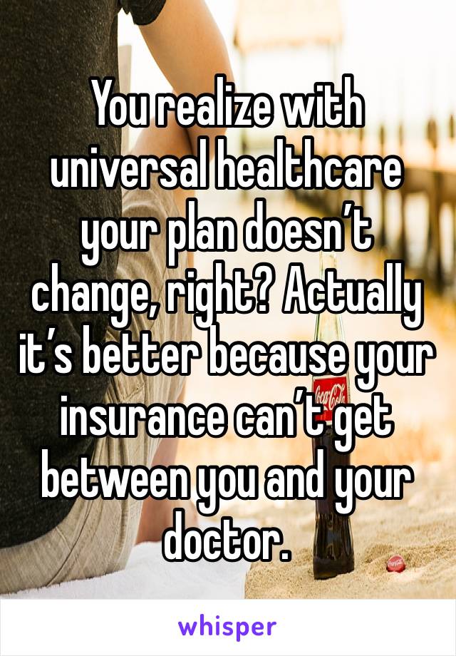 You realize with universal healthcare your plan doesn’t change, right? Actually it’s better because your insurance can’t get between you and your doctor. 