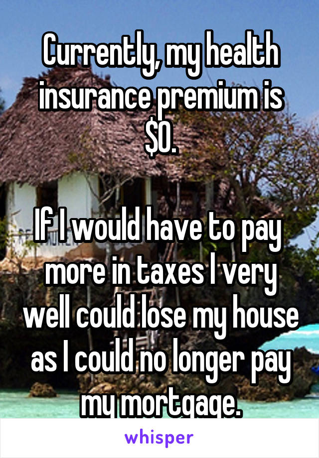 Currently, my health insurance premium is $0.

If I would have to pay  more in taxes I very well could lose my house as I could no longer pay my mortgage.