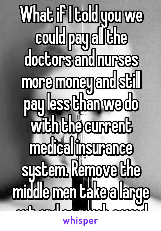 What if I told you we could pay all the doctors and nurses more money and still pay less than we do with the current medical insurance system. Remove the middle men take a large cut and so much saved