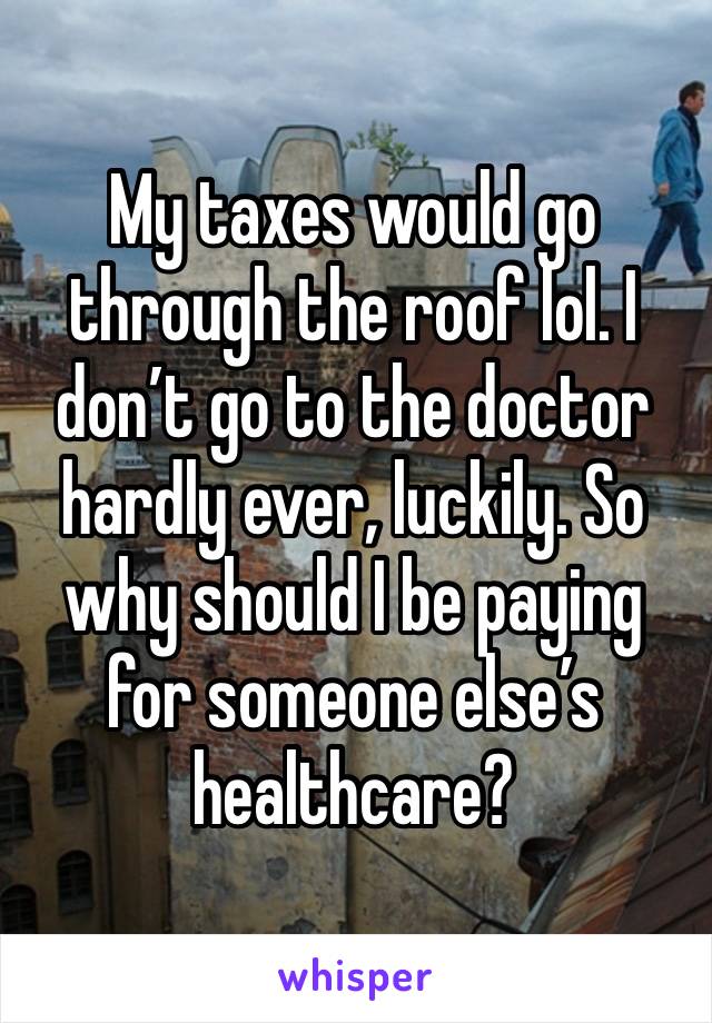 My taxes would go through the roof lol. I don’t go to the doctor hardly ever, luckily. So why should I be paying for someone else’s healthcare?