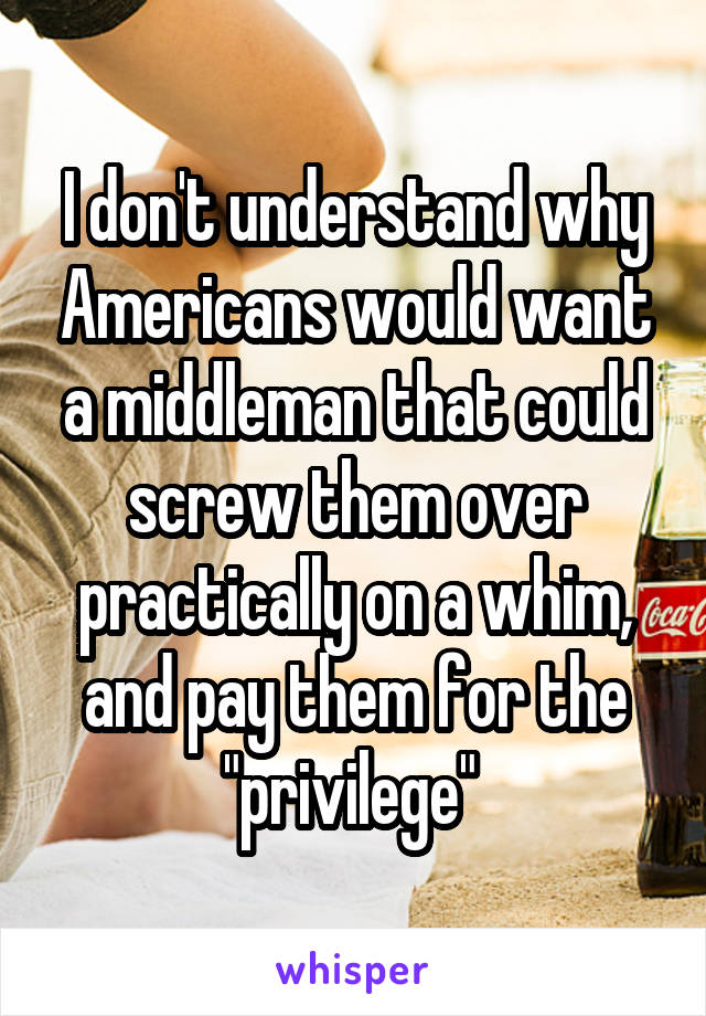 I don't understand why Americans would want a middleman that could screw them over practically on a whim, and pay them for the "privilege" 