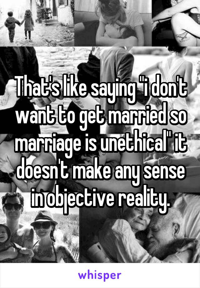 That's like saying "i don't want to get married so marriage is unethical" it doesn't make any sense in objective reality.