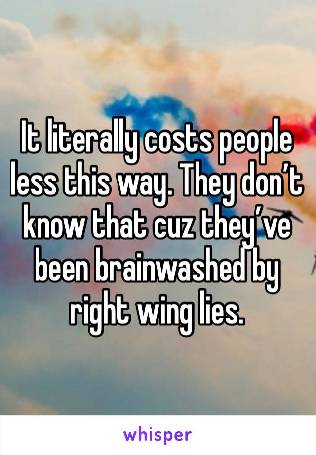 It literally costs people less this way. They don’t know that cuz they’ve been brainwashed by right wing lies. 