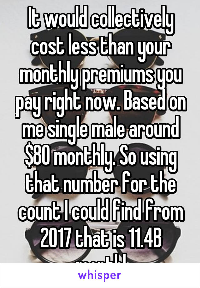 It would collectively cost less than your monthly premiums you pay right now. Based on me single male around $80 monthly. So using that number for the count I could find from 2017 that is 11.4B monthl