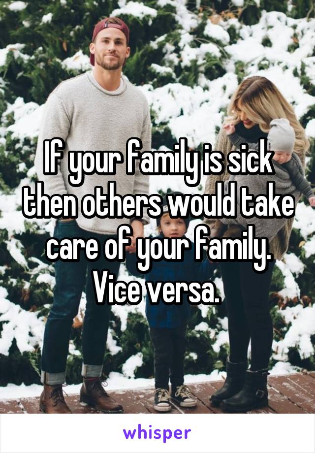 If your family is sick then others would take care of your family. Vice versa. 