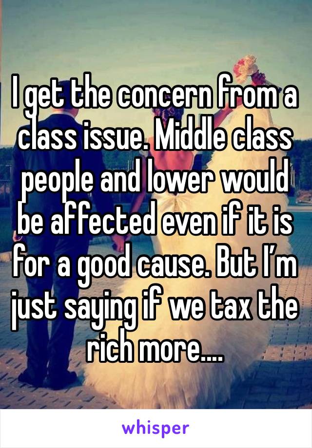 I get the concern from a class issue. Middle class people and lower would be affected even if it is for a good cause. But I’m just saying if we tax the rich more....