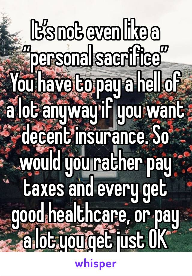 It’s not even like a “personal sacrifice”
You have to pay a hell of a lot anyway if you want decent insurance. So would you rather pay taxes and every get good healthcare, or pay a lot you get just OK