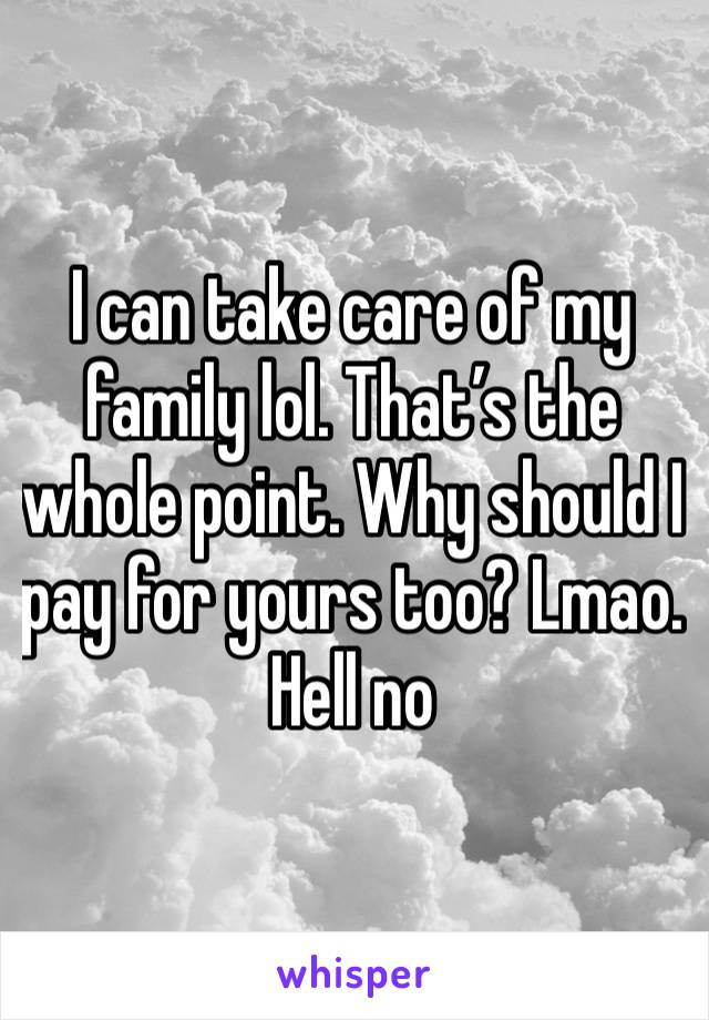 I can take care of my family lol. That’s the whole point. Why should I pay for yours too? Lmao. Hell no 