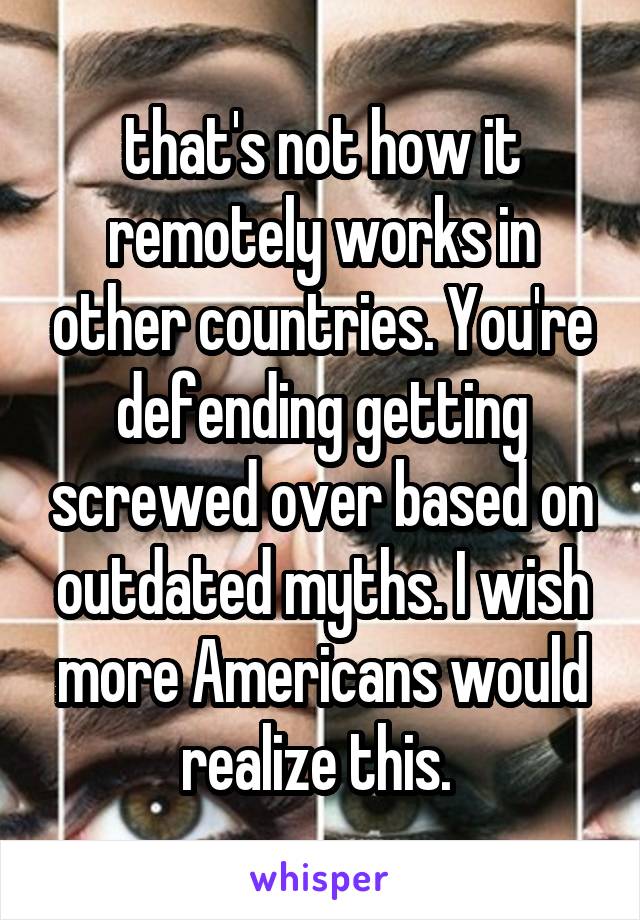 that's not how it remotely works in other countries. You're defending getting screwed over based on outdated myths. I wish more Americans would realize this. 