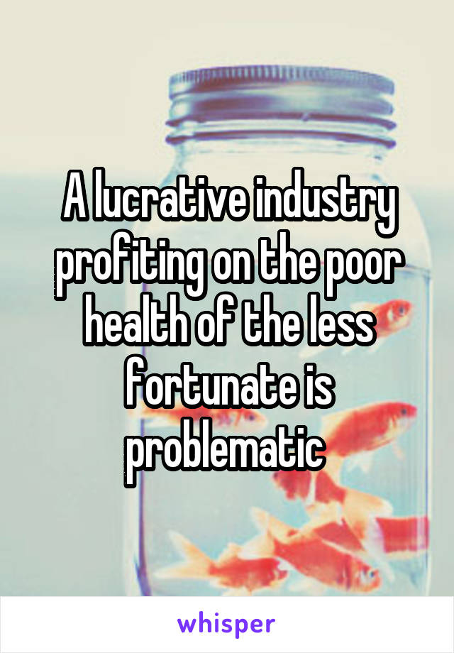 A lucrative industry profiting on the poor health of the less fortunate is problematic 