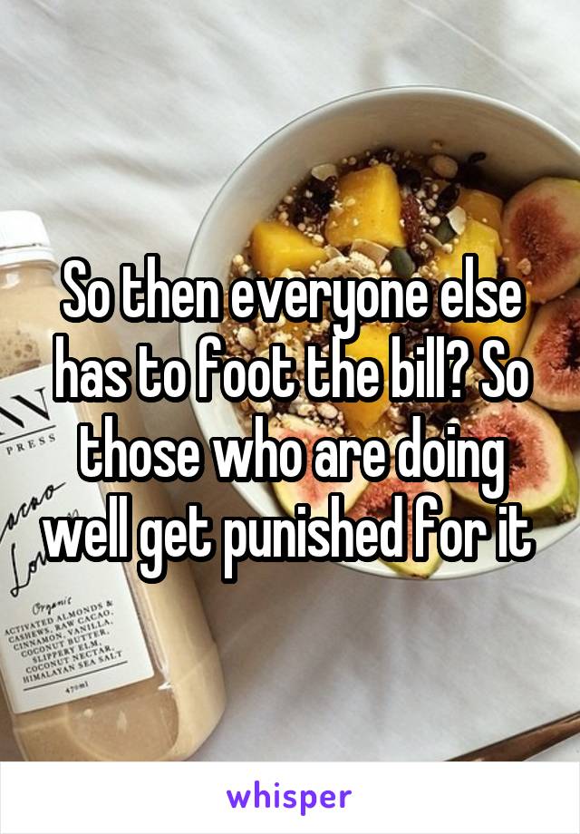 So then everyone else has to foot the bill? So those who are doing well get punished for it 