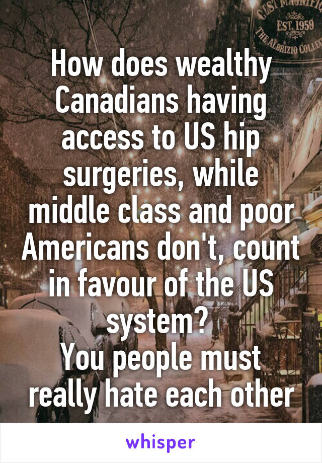 How does wealthy Canadians having access to US hip surgeries, while middle class and poor Americans don't, count in favour of the US system? 
You people must really hate each other