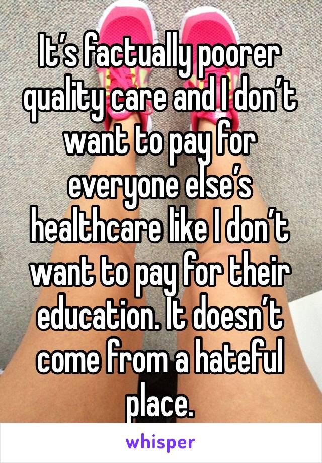 It’s factually poorer quality care and I don’t want to pay for everyone else’s healthcare like I don’t want to pay for their education. It doesn’t come from a hateful place. 