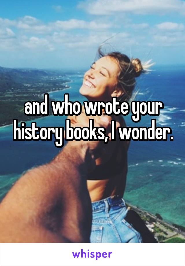 and who wrote your history books, I wonder. 