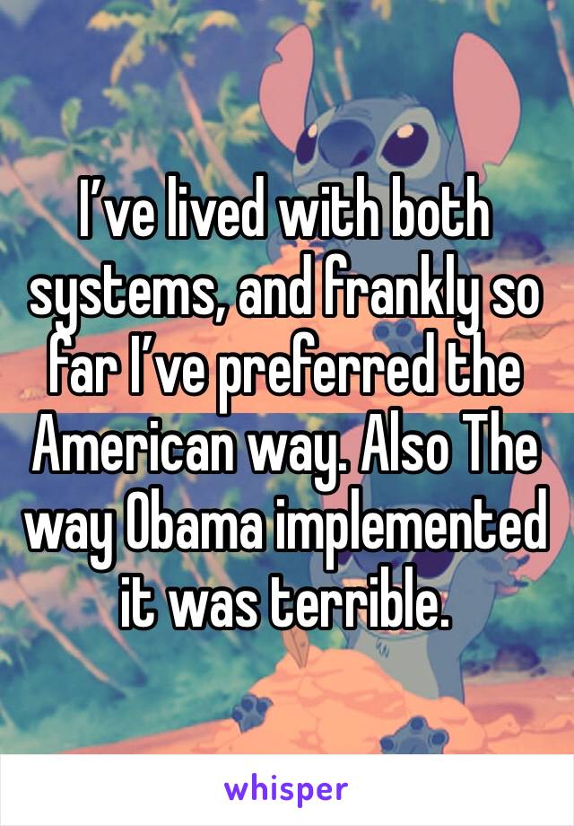 I’ve lived with both systems, and frankly so far I’ve preferred the American way. Also The way Obama implemented it was terrible. 